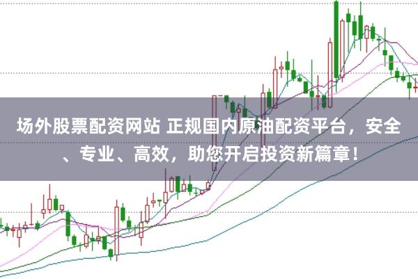 场外股票配资网站 正规国内原油配资平台，安全、专业、高效，助您开启投资新篇章！