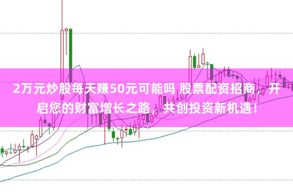 2万元炒股每天赚50元可能吗 股票配资招商，开启您的财富增长之路，共创投资新机遇！