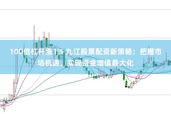 100倍杠杆涨1% 九江股票配资新策略：把握市场机遇，实现资金增值最大化