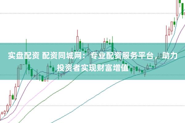 实盘配资 配资同城网：专业配资服务平台，助力投资者实现财富增值