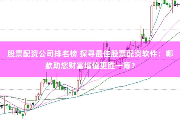 股票配资公司排名榜 探寻最佳股票配资软件：哪款助您财富增值更胜一筹？