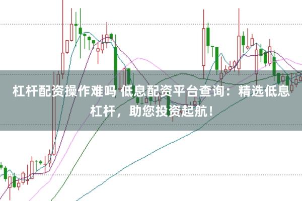 杠杆配资操作难吗 低息配资平台查询：精选低息杠杆，助您投资起航！