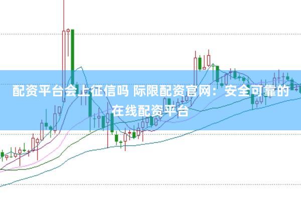 配资平台会上征信吗 际限配资官网：安全可靠的在线配资平台