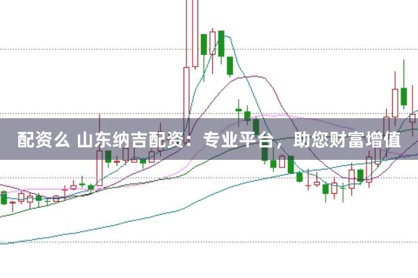 配资么 山东纳吉配资：专业平台，助您财富增值