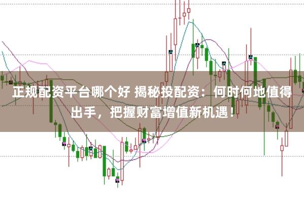 正规配资平台哪个好 揭秘投配资：何时何地值得出手，把握财富增值新机遇！