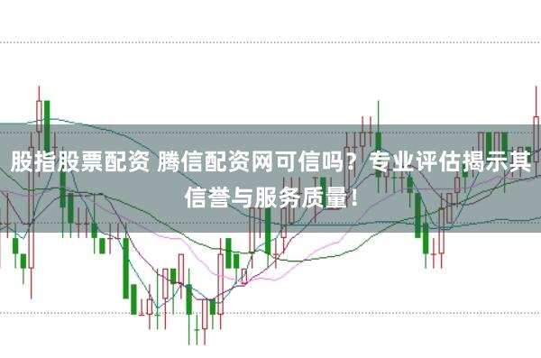 股指股票配资 腾信配资网可信吗？专业评估揭示其信誉与服务质量！