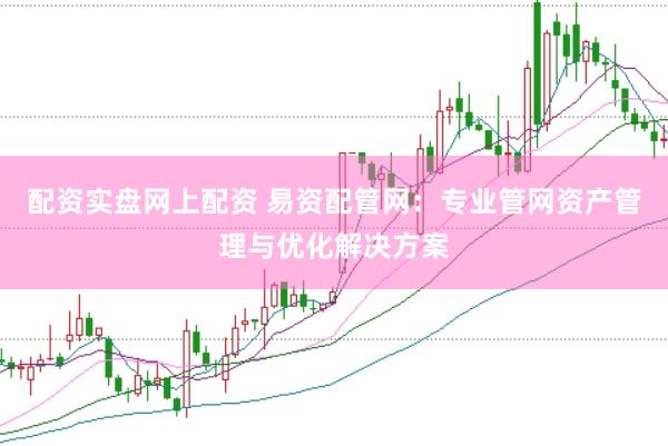 配资实盘网上配资 易资配管网：专业管网资产管理与优化解决方案