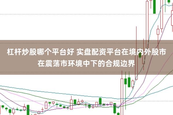 杠杆炒股哪个平台好 实盘配资平台在境内外股市在震荡市环境中下的合规边界