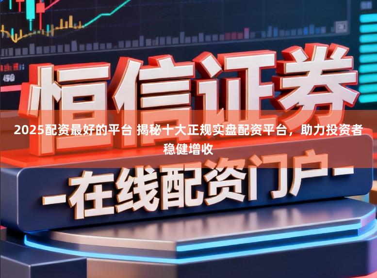 2025配资最好的平台 揭秘十大正规实盘配资平台，助力投资者稳健增收