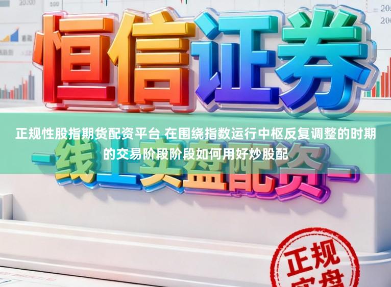 正规性股指期货配资平台 在围绕指数运行中枢反复调整的时期的交易阶段阶段如何用好炒股配