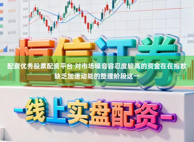配资优秀股票配资平台 对市场噪音容忍度较高的资金在在指数缺乏加速动能的整理阶段这一