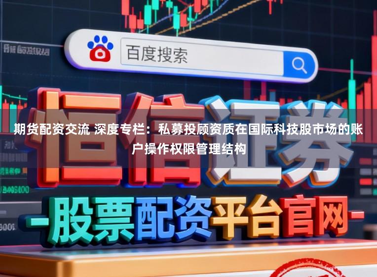 期货配资交流 深度专栏：私募投顾资质在国际科技股市场的账户操作权限管理结构