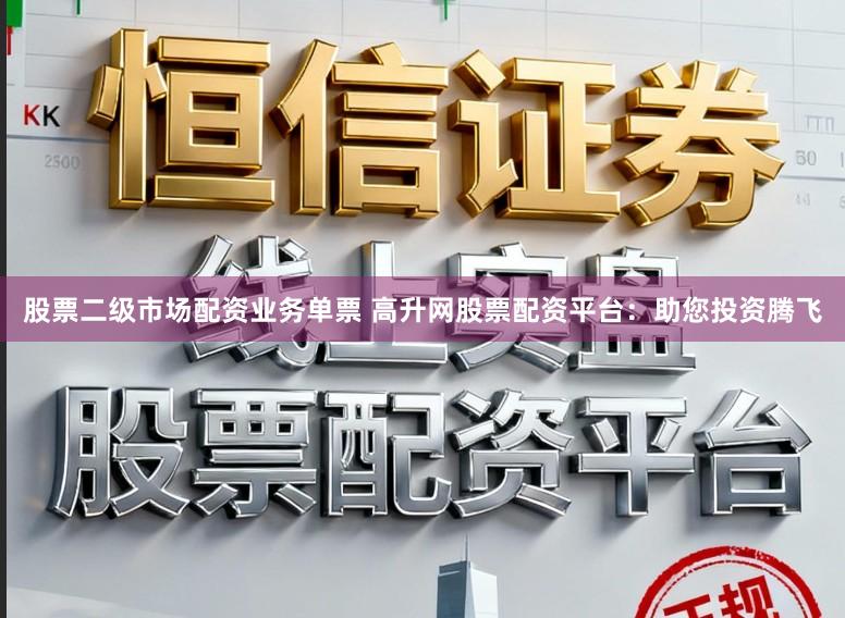 股票二级市场配资业务单票 高升网股票配资平台：助您投资腾飞